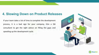 4. Slowing Down on Product Releases
If your team takes a lot of time to complete the development
process, it is a bad sign for your company. Hire a QA
consultant to get the right advice on filling the gaps and
speeding up the development cycle.
 
