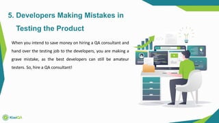 5. Developers Making Mistakes in
Testing the Product
When you intend to save money on hiring a QA consultant and
hand over the testing job to the developers, you are making a
grave mistake, as the best developers can still be amateur
testers. So, hire a QA consultant!
 