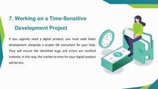 7. Working on a Time-Sensitive
Development Project
If you urgently need a digital product, you must seek faster
development alongside a proper QA consultant for your help.
They will ensure the identified bugs and errors are rectified
instantly. In this way, the market-to-time for your digital product
will be less.
 