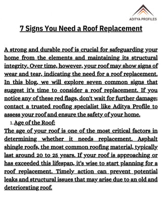 Age of the Roof:
A strong and durable roof is crucial for safeguarding your
home from the elements and maintaining its structural
integrity. Over time, however, your roof may show signs of
wear and tear, indicating the need for a roof replacement.
In this blog, we will explore seven common signs that
suggest it's time to consider a roof replacement. If you
notice any of these red flags, don't wait for further damage;
contact a trusted roofing specialist like Aditya Profile to
assess your roof and ensure the safety of your home.
1.
The age of your roof is one of the most critical factors in
determining whether it needs replacement. Asphalt
shingle roofs, the most common roofing material, typically
last around 20 to 25 years. If your roof is approaching or
has exceeded this lifespan, it's wise to start planning for a
roof replacement. Timely action can prevent potential
leaks and structural issues that may arise due to an old and
deteriorating roof.
7 Signs You Need a Roof Replacement
 