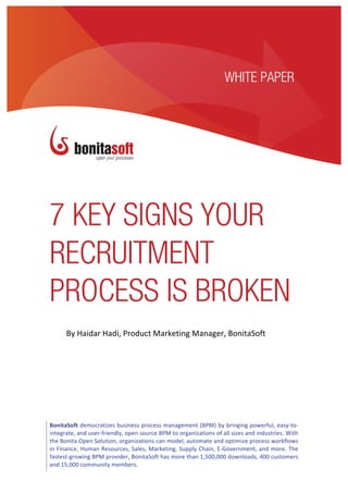 ocurements	
  solutions	
  for	
  financial	
  managers	
                                                                     1	
  
         	
  
         	
  

                                                                                                  WHITE PAPER




7 KEY SIGNS YOUR
RECRUITMENT
PROCESS IS BROKEN
         By	
  Haidar	
  Hadi,	
  Product	
  Marketing	
  Manager,	
  BonitaSoft	
  




BonitaSoft	
  democratizes	
  business	
  process	
  management	
  (BPM)	
  by	
  bringing	
  powerful,	
  easy-­‐to-­‐
integrate,	
  and	
  user-­‐friendly,	
  open	
  source	
  BPM	
  to	
  organizations	
  of	
  all	
  sizes	
  and	
  industries.	
  With	
  
the	
  Bonita	
  Open	
  Solution,	
  organizations	
  can	
  model,	
  automate	
  and	
  optimize	
  process	
  workflows	
  
in	
  Finance,	
  Human	
  Resources,	
  Sales,	
  Marketing,	
  Supply	
  Chain,	
  E-­‐Government,	
  and	
  more.	
  The	
  
fastest-­‐growing	
  BPM	
  provider,	
  BonitaSoft	
  has	
  more	
  than	
  1,500,000	
  downloads,	
  400	
  customers	
  
and	
  15,000	
  community	
  members.	
  
 