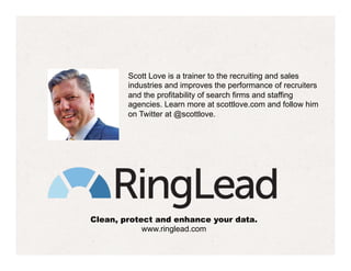Clean, protect and enhance your data.
www.ringlead.com
Scott Love is a trainer to the recruiting and sales
industries and improves the performance of recruiters
and the profitability of search firms and staffing
agencies. Learn more at scottlove.com and follow him
on Twitter at @scottlove.
 