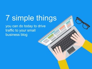 7 simple things
you can do today to drive
traffic to your small
business blog
 