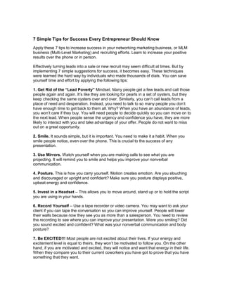 7 Simple Tips for Success Every Entrepreneur Should Know
Apply these 7 tips to increase success in your networking marketing business, or MLM
business (Multi-Level Marketing) and recruiting efforts. Learn to increase your positive
results over the phone or in person.
Effectively turning leads into a sale or new recruit may seem difficult at times. But by
implementing 7 simple suggestions for success, it becomes easy. These techniques
were learned the hard way by individuals who made thousands of dials. You can save
yourself time and effort by applying the following tips:
1. Get Rid of the “Lead Poverty” Mindset. Many people get a few leads and call those
people again and again. It’s like they are looking for pearls in a set of oysters, but they
keep checking the same oysters over and over. Similarly, you can’t call leads from a
place of need and desperation. Instead, you need to talk to so many people you don’t
have enough time to get back to them all. Why? When you have an abundance of leads,
you won’t care if they buy. You will need people to decide quickly so you can move on to
the next lead. When people sense the urgency and confidence you have, they are more
likely to interact with you and take advantage of your offer. People do not want to miss
out on a great opportunity.
2. Smile. It sounds simple, but it is important. You need to make it a habit. When you
smile people notice, even over the phone. This is crucial to the success of any
presentation.
3. Use Mirrors. Watch yourself when you are making calls to see what you are
projecting. It will remind you to smile and helps you improve your nonverbal
communication.
4. Posture. This is how you carry yourself. Motion creates emotion. Are you slouching
and discouraged or upright and confident? Make sure you posture displays positive,
upbeat energy and confidence.
5. Invest in a Headset – This allows you to move around, stand up or to hold the script
you are using in your hands.
6. Record Yourself – Use a tape recorder or video camera. You may want to ask your
client if you can tape the conversation so you can improve yourself. People will lower
their walls because now they see you as more than a salesperson. You need to review
the recording to see where you can improve your presentation. Were you smiling? Did
you sound excited and confident? What was your nonverbal communication and body
posture?
7. Be EXCITED!!! Most people are not excited about their lives. If your energy and
excitement level is equal to theirs, they won’t be motivated to follow you. On the other
hand, if you are motivated and excited, they will notice and want that energy in their life.
When they compare you to their current coworkers you have got to prove that you have
something that they want.
 