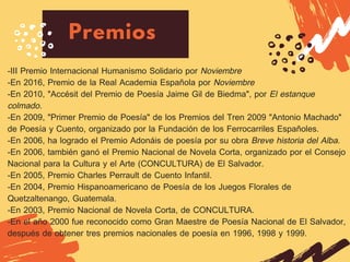 Premios
-III Premio Internacional Humanismo Solidario por Noviembre
-En 2016, Premio de la Real Academia Española por Noviembre
-En 2010, "Accésit del Premio de Poesía Jaime Gil de Biedma", por El estanque
colmado.
-En 2009, "Primer Premio de Poesía" de los Premios del Tren 2009 "Antonio Machado"
de Poesía y Cuento, organizado por la Fundación de los Ferrocarriles Españoles.
-En 2006, ha logrado el Premio Adonáis de poesía por su obra Breve historia del Alba.
-En 2006, también ganó el Premio Nacional de Novela Corta, organizado por el Consejo
Nacional para la Cultura y el Arte (CONCULTURA) de El Salvador.
-En 2005, Premio Charles Perrault de Cuento Infantil.
-En 2004, Premio Hispanoamericano de Poesía de los Juegos Florales de
Quetzaltenango, Guatemala.
-En 2003, Premio Nacional de Novela Corta, de CONCULTURA.
-En el año 2000 fue reconocido como Gran Maestre de Poesía Nacional de El Salvador,
después de obtener tres premios nacionales de poesía en 1996, 1998 y 1999.
 