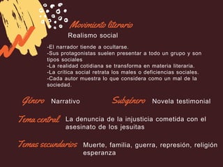 Movimiento literario
Realismo social
-El narrador tiende a ocultarse.
-Sus protagonistas suelen presentar a todo un grupo y son
tipos sociales
-La realidad cotidiana se transforma en materia literaria.
-La crítica social retrata los males o deficiencias sociales.
-Cada autor muestra lo que considera como un mal de la
sociedad.
Género SubgéneroNarrativo Novela testimonial
Tema central La denuncia de la injusticia cometida con el
asesinato de los jesuitas
Temas secundarios Muerte, familia, guerra, represión, religión
esperanza
 