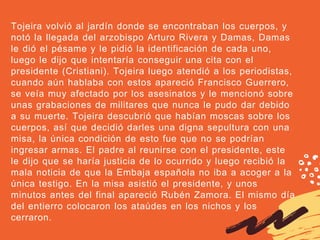 Tojeira volvió al jardín donde se encontraban los cuerpos, y
notó la llegada del arzobispo Arturo Rivera y Damas, Damas
le dió el pésame y le pidió la identificación de cada uno,
luego le dijo que intentaría conseguir una cita con el
presidente (Cristiani). Tojeira luego atendió a los periodistas,
cuando aún hablaba con estos apareció Francisco Guerrero,
se veía muy afectado por los asesinatos y le mencionó sobre
unas grabaciones de militares que nunca le pudo dar debido
a su muerte. Tojeira descubrió que habían moscas sobre los
cuerpos, así que decidió darles una digna sepultura con una
misa, la única condición de esto fue que no se podrían
ingresar armas. El padre al reunirse con el presidente, este
le dijo que se haría justicia de lo ocurrido y luego recibió la
mala noticia de que la Embaja española no iba a acoger a la
única testigo. En la misa asistió el presidente, y unos
minutos antes del final apareció Rubén Zamora. El mismo día
del entierro colocaron los ataúdes en los nichos y los
cerraron. 
 