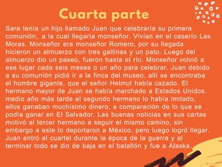Cuarta parte
Sara tenía un hijo llamado Juan que celebraría su primera
comunión,  a la cual llegaría monseñor. Vivían en el caserío Las
Moras. Monseñor era monseñor Romero, por su llegada
hicieron un almuerzo con tres gallinas y un pato. Luego del
almuerzo dio un paseo, fueron hasta el río. Monseñor volvió a
ese lugar cada seis meses o un año para celebrar. Juan debido
a su comunión pidió ir a la finca del museo, allí se encontraba
el hombre gigante, que el señor Helmut había cazado. El
hermano mayor de Juan se había marchado a Estados Unidos,
medio año más tarde el segundo hermano lo había imitado,
ellos ganaban muchísimo dinero, a comparación de lo que se
podía ganar en El Salvador. Las buenas noticias en sus cartas
motivó al tercer hermano a seguir el mismo camino, sin
embargo a este lo deportaron a México, pero luego logró llegar.
Juan entró al cuartel durante la época de la guerra y al
terminar todo se dio de baja en el batallón y fue a Alaska.
 
