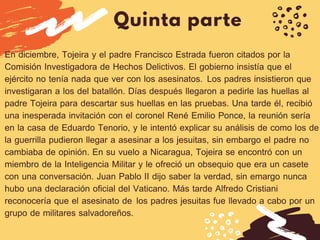 Quinta parte
En diciembre, Tojeira y el padre Francisco Estrada fueron citados por la
Comisión Investigadora de Hechos Delictivos. El gobierno insistía que el
ejército no tenía nada que ver con los asesinatos.  Los padres insistieron que
investigaran a los del batallón. Días después llegaron a pedirle las huellas al
padre Tojeira para descartar sus huellas en las pruebas. Una tarde él, recibió
una inesperada invitación con el coronel René Emilio Ponce, la reunión sería
en la casa de Eduardo Tenorio, y le intentó explicar su análisis de como los de
la guerrilla pudieron llegar a asesinar a los jesuitas, sin embargo el padre no
cambiaba de opinión. En su vuelo a Nicaragua, Tojeira se encontró con un
miembro de la Inteligencia Militar y le ofreció un obsequio que era un casete
con una conversación. Juan Pablo II dijo saber la verdad, sin emargo nunca
hubo una declaración oficial del Vaticano. Más tarde Alfredo Cristiani
reconocería que el asesinato de  los padres jesuitas fue llevado a cabo por un
grupo de militares salvadoreños.
 