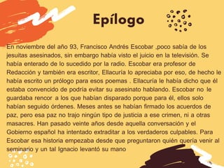 Epílogo
En noviembre del año 93, Francisco Andrés Escobar ,poco sabía de los
jesuitas asesinados, sin embargo había visto el juicio en la televisión. Se
había enterado de lo sucedido por la radio. Escobar era profesor de
Redacción y también era escritor, Ellacuría lo apreciaba por eso, de hecho le
había escrito un prólogo para esos poemas . Ellacuría le había dicho que él
estaba convencido de podría evitar su asesinato hablando. Escobar no  le
guardaba rencor  a los que habían disparado porque para él, ellos solo
habían seguido órdenes. Meses antes se habían firmado los acuerdos de
paz, pero esa paz no trajo ningún tipo de justicia a ese crimen, ni a otras
masacres. Han pasado veinte años desde aquella conversación y el
Gobierno español ha intentado extraditar a los verdaderos culpables. Para
Escobar esa historia empezaba desde que preguntaron quién quería venir al
seminario y un tal Ignacio levantó su mano 
 