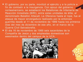El gobierno, por su parte, movilizó al ejército y a la policía a
fin de combatir a la insurgencia. Con apoyo del gobierno
norteamericano, se estableció los Batallones de Infantería de
Reacción Inmediata (BIRI), entre estas unidades de élite, el
denominado Batallón Atlacatl. La Ofensiva hasta el tope, fue el
ataque de mayor envergadura realizado por la entonces
guerrilla desde el 11 de noviembre de 1989 hasta los primeros
días del mes de diciembre de ese año, en el marco de la
Guerra Civil Salvadoreña.
El dia 16 de noviembre de 1989 seis sacerdotes de la
Compañía de Jesús y dos empleadas domesticas son
asesinados dentro del campus de la UCA.
 
