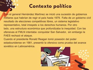 Contexto político
DIETER F. UCHTDORF
Con el general Hernández Martínez se inició una sucesión de gobiernos
militares que habrían de regir el país hasta 1979.  Falta de un gobierno civil
resultado de elecciones competitivas libres, un sistema legislativo
representativo, total irrespeto a los derechos humanos.  Por otro
lado, una estructura económica que profundizaba la inequidad. Con las
ofensivas el FMLN intentaba  conquistar San Salvador,  sin embargo la
FAES rechazó el ataque.
Cuando el presidente Ronald Reagan tomó posesión del poder
estadounidense en 1981, presentó la ofensiva como prueba del avance
soviético en Latinoamérica. 
 