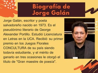 Biografía de
Jorge Galán
Jorge Galán, escritor y poeta
salvadoreño nacido en 1973. Es el
pseudónimo literario de George
Alexander Portillo. Estudió Licenciatura
en Letras en la UCA. Recibió  su primer
premio en los Juegos Florales
CONCULTURA de su país siendo
todavía estudiante, y el mérito de
ganarlo en tres ocasiones le otorgó el
título de "Gran maestre de poesía". 
 