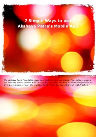 1
The Akshaya Patra Foundation (C) Copyright (2016) All Rights Reserved
7 Simple Ways to use
Akshaya Patra’s Mobile App
The Akshaya Patra Foundation loves your willingness to contribute. Your gifts are making
our mid-day meal schemes work. As an NGO in India, we want to make the process of
giving convenient for you. The Akshaya Patra mobile app is a gesture in that direction.
 