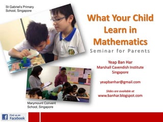 What Your Child
Learn in
Mathematics
S e m i n a r fo r Pa re n t s
Yeap Ban Har
Marshall Cavendish Institute
Singapore
yeapbanhar@gmail.com
Slides are available at
www.banhar.blogspot.com
St Gabriel’s Primary
School, Singapore
Marymount Convent
School, Singapore
 