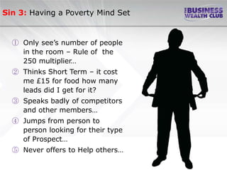 Sin 3: Having a Poverty Mind Set


  ① Only see’s number of people
    in the room – Rule of the
    250 multiplier…
  ② Thinks Short Term – it cost
    me £15 for food how many
    leads did I get for it?
  ③ Speaks badly of competitors
    and other members…
  ④ Jumps from person to
    person looking for their type
    of Prospect…
  ⑤ Never offers to Help others…
 