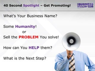 40 Second Spotlight – Get Promoting!


What’s Your Business Name?

Some Humanity!
          or
Sell the PROBLEM You solve!

How can You HELP them?

What is the Next Step?
 