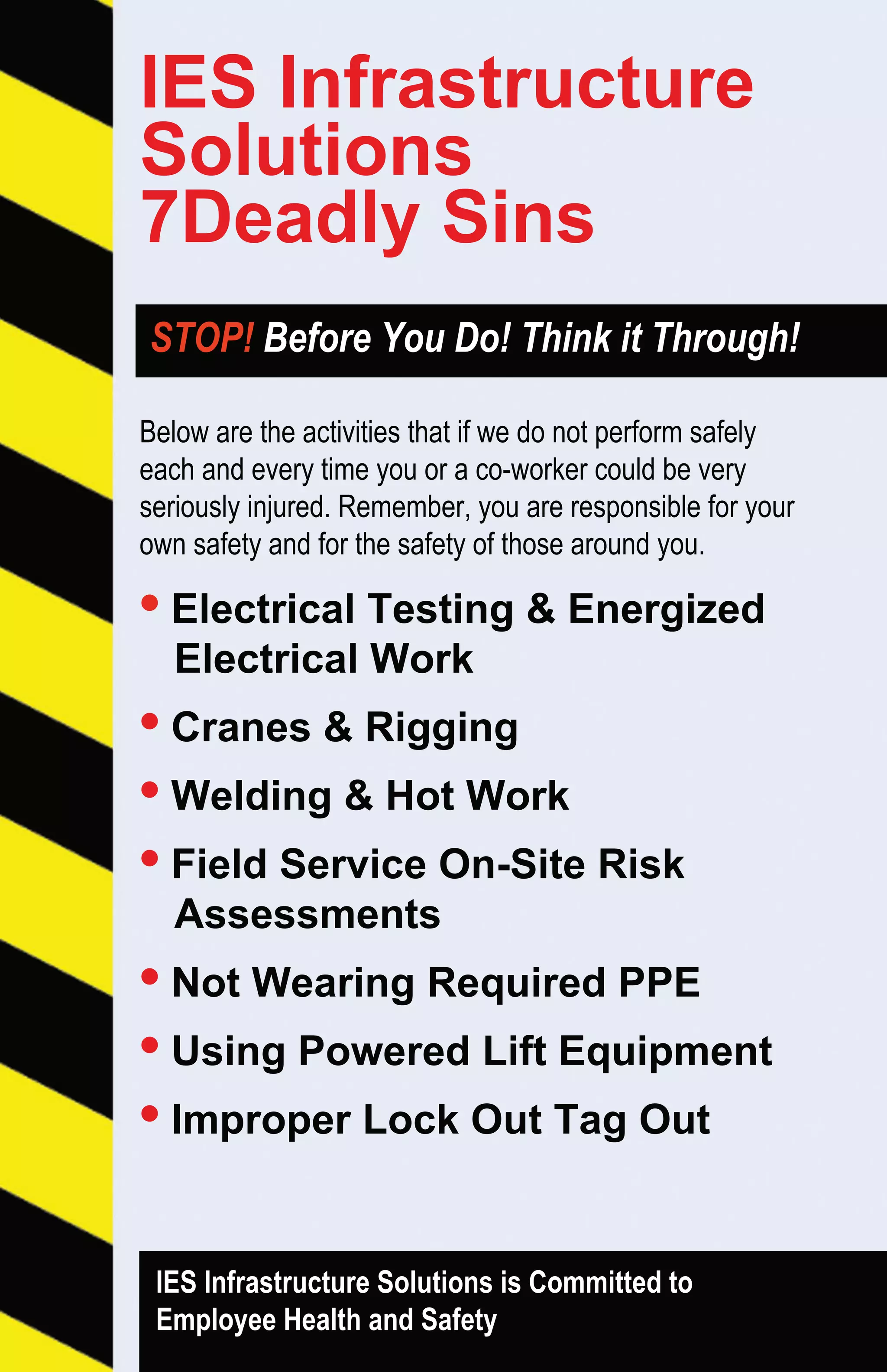 Belowaretheactivitiesthatifwedonotperformsafely
eachandeverytimeyouoraco-workercouldbevery
seriouslyinjured.Remember,youareresponsibleforyour
ownsafetyandforthesafetyofthosearoundyou.
•ElectricalTesting&Energized
ElectricalWork
•Cranes&Rigging
••Welding&HotWork
•FieldServiceOn-SiteRisk
Assessments
•NotWearingRequiredPPE
•UsingPoweredLiftEquipment
•ImproperLockOutTagOut
IESInfrastructureSolutionsisCommittedto
EmployeeHealthandSafety
STOP!BeforeYouDo!ThinkitThrough!
IESInfrastructure
Solutions
7DeadlySins