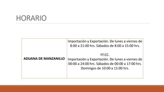 HORARIO
ADUANA DE MANZANILLO
Importación y Exportación. De lunes a viernes de
8:00 a 21:00 hrs. Sábados de 8:00 a 15:00 hrs.
FF.CC.
Importación y Exportación. De lunes a viernes de
00:00 a 24:00 hrs. Sábados de 00:00 a 17:00 hrs.
Domingos de 10:00 a 11:00 hrs.
 