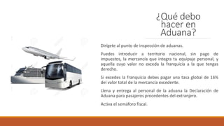 ¿Qué debo
hacer en
Aduana?
Dirígete al punto de inspección de aduanas.
Puedes introducir a territorio nacional, sin pago de
impuestos, la mercancía que integra tu equipaje personal, y
aquella cuyo valor no exceda la franquicia a la que tengas
derecho.
Si excedes la franquicia debes pagar una tasa global de 16%
del valor total de la mercancía excedente.
Llena y entrega al personal de la aduana la Declaración de
Aduana para pasajeros procedentes del extranjero.
Activa el semáforo fiscal.
 