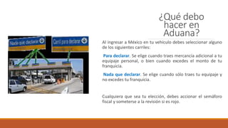 ¿Qué debo
hacer en
Aduana?
Al ingresar a México en tu vehículo debes seleccionar alguno
de los siguientes carriles:
Para declarar. Se elige cuando traes mercancía adicional a tu
equipaje personal, o bien cuando excedes el monto de tu
franquicia.
Nada que declarar. Se elige cuando sólo traes tu equipaje y
no excedes tu franquicia.
Cualquiera que sea tu elección, debes accionar el semáforo
fiscal y someterse a la revisión si es rojo.
 