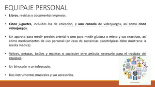 EQUIPAJE PERSONAL
• Libros, revistas y documentos impresos.
• Cinco juguetes, incluidos los de colección, y una consola de videojuegos, así como cinco
videojuegos.
• Un aparato para medir presión arterial y uno para medir glucosa o mixto y sus reactivos, así
como medicamentos de uso personal (en caso de sustancias psicotrópicas debe mostrarse la
receta médica).
• Velices, petacas, baúles y maletas o cualquier otro artículo necesario para el traslado del
equipaje.
• Un binocular y un telescopio.
• Dos instrumentos musicales y sus accesorios.
 