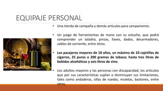 EQUIPAJE PERSONAL
• Una tienda de campaña y demás artículos para campamento.
• Un juego de herramientas de mano con su estuche, que podrá
comprender un taladro, pinzas, llaves, dados, desarmadores,
cables de corriente, entre otros.
• Los pasajeros mayores de 18 años, un máximo de 10 cajetillas de
cigarros, 25 puros o 200 gramos de tabaco; hasta tres litros de
bebidas alcohólicas y seis litros de vino.
• Los adultos mayores y las personas con discapacidad, los artículos
que por sus características suplan o disminuyan sus limitaciones,
tales como andaderas, sillas de ruedas, muletas, bastones, entre
otros.
 