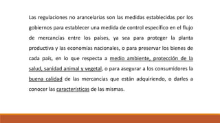 Las regulaciones no arancelarias son las medidas establecidas por los
gobiernos para establecer una medida de control específico en el flujo
de mercancías entre los países, ya sea para proteger la planta
productiva y las economías nacionales, o para preservar los bienes de
cada país, en lo que respecta a medio ambiente, protección de la
salud, sanidad animal y vegetal, o para asegurar a los consumidores la
buena calidad de las mercancías que están adquiriendo, o darles a
conocer las características de las mismas.
 
