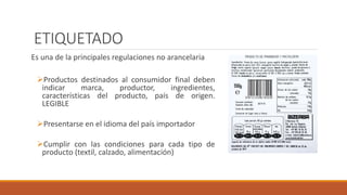 ETIQUETADO
Es una de la principales regulaciones no arancelaria
Productos destinados al consumidor final deben
indicar marca, productor, ingredientes,
características del producto, país de origen.
LEGIBLE
Presentarse en el idioma del país importador
Cumplir con las condiciones para cada tipo de
producto (textil, calzado, alimentación)
 