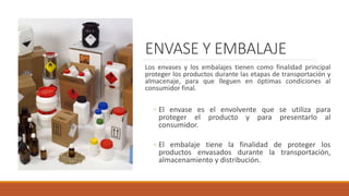 ENVASE Y EMBALAJE
Los envases y los embalajes tienen como finalidad principal
proteger los productos durante las etapas de transportación y
almacenaje, para que lleguen en óptimas condiciones al
consumidor final.
◦ El envase es el envolvente que se utiliza para
proteger el producto y para presentarlo al
consumidor.
◦ El embalaje tiene la finalidad de proteger los
productos envasados durante la transportación,
almacenamiento y distribución.
 