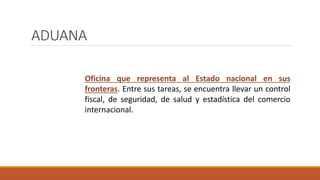 ADUANA
Oficina que representa al Estado nacional en sus
fronteras. Entre sus tareas, se encuentra llevar un control
fiscal, de seguridad, de salud y estadística del comercio
internacional.
 