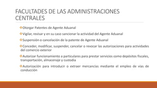 FACULTADES DE LAS ADMINISTRACIONES
CENTRALES
Otorgar Patentes de Agente Aduanal
Vigilar, revisar y en su caso sancionar la actividad del Agente Aduanal
Suspensión o cancelación de la patente de Agente Aduanal
Conceder, modificar, suspender, cancelar o revocar las autorizaciones para actividades
del comercio exterior
Autorizar funcionamiento a particulares para prestar servicios como depósitos fiscales,
transportación, almacenaje y custodia
Autorización para introducir o extraer mercancías mediante el empleo de vías de
conducción
 