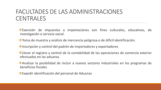 FACULTADES DE LAS ADMINISTRACIONES
CENTRALES
Exención de impuestos a importaciones con fines culturales, educativos, de
investigación o servicio social.
Toma de muestra y análisis de mercancía peligrosa o de difícil identificación.
Inscripción y control del padrón de importadores y exportadores
Llevar el registro y control de la contabilidad de las operaciones de comercio exterior
efectuadas en las aduanas
Analizar la posibilidad de incluir a nuevos sectores industriales en los programas de
beneficios fiscales
Expedir identificación del personal de Aduanas
 