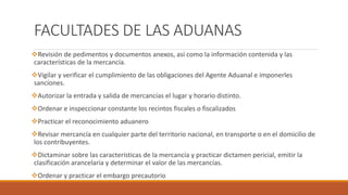 FACULTADES DE LAS ADUANAS
Revisión de pedimentos y documentos anexos, así como la información contenida y las
características de la mercancía.
Vigilar y verificar el cumplimiento de las obligaciones del Agente Aduanal e imponerles
sanciones.
Autorizar la entrada y salida de mercancías el lugar y horario distinto.
Ordenar e inspeccionar constante los recintos fiscales o fiscalizados
Practicar el reconocimiento aduanero
Revisar mercancía en cualquier parte del territorio nacional, en transporte o en el domicilio de
los contribuyentes.
Dictaminar sobre las características de la mercancía y practicar dictamen pericial, emitir la
clasificación arancelaria y determinar el valor de las mercancías.
Ordenar y practicar el embargo precautorio
 