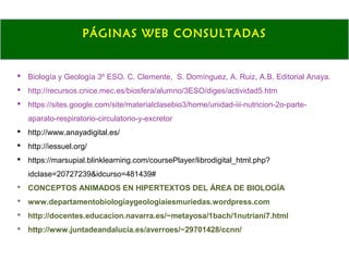  Biología y Geología 3º ESO. C. Clemente, S. Domínguez, A. Ruiz, A.B. Editorial Anaya.
 http://recursos.cnice.mec.es/biosfera/alumno/3ESO/diges/actividad5.htm
 https://sites.google.com/site/materialclasebio3/home/unidad-iii-nutricion-2o-parte-
aparato-respiratorio-circulatorio-y-excretor
 http://www.anayadigital.es/
 http://iessuel.org/
 https://marsupial.blinklearning.com/coursePlayer/librodigital_html.php?
idclase=20727239&idcurso=481439#
 CONCEPTOS ANIMADOS EN HIPERTEXTOS DEL ÁREA DE BIOLOGÍA
 www.departamentobiologiaygeologiaiesmuriedas.wordpress.com
 http://docentes.educacion.navarra.es/~metayosa/1bach/1nutriani7.html
 http://www.juntadeandalucia.es/averroes/~29701428/ccnn/
PÁGINAS WEB CONSULTADAS
 