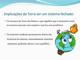 Implicações da Terra ser um sistema fechado: Os recursos da Terra são finitos, o que significa que é necessário tratar os recursos naturais com respeito e usá-los com prudência. Os materiais residuais permanecem dentro das fronteiras do sistema, nomeadamente materiais poluentes, podendo afectar o seu equilíbrio. 