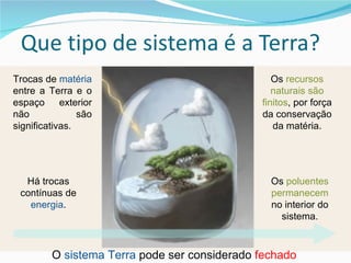 Trocas de  matéria  entre a Terra e o espaço exterior não são significativas. Há trocas contínuas de  energia . Os  recursos naturais são finitos , por força da conservação da matéria. Os  poluentes permanecem  no interior do sistema. O  sistema Terra  pode ser considerado  fechado 