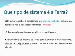 O globo terrestre é considerado um  sistema fechado , embora, na realidade, não o seja verdadeiramente –  Porquê? A Terra estabelece trocas energéticas com o Universo. O intercâmbio de matéria da Terra com o exterior é, na actualidade,  diminuto  e  insignificante  quando comparado com as dimensões do planeta.  