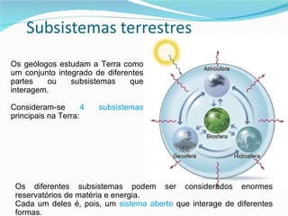 Atmosfera Biosfera Geosfera Hidrosfera Os geólogos estudam a Terra como um conjunto integrado de diferentes partes ou subsistemas que interagem. Consideram-se  4 subsistemas  principais na Terra: Os diferentes subsistemas podem ser considerados enormes reservatórios de matéria e energia. Cada um deles é, pois, um  sistema aberto  que interage de diferentes formas.  