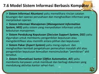 7.6 Model Sistem Informasi Berbasis Komputer
 Sistem Informasi Akuntansi yaitu memelihara rincian catatan
keuangan dari operasi perusahaan dan menghasilkan informasi yang
menjelaskan operasi.
 Sistem Informasi Manajemen (Management Information
System, MIS) yaitu sistem yang menyediakan informasi untuk
kebutuhan manajemen.
 Sistem Pendukung Keputusan (Decision Support System, DSS) yaitu
digunakan untuk membantu pengambilan keputusan atau
mengidentifikasi atau memilih antara pilihan dan keputusan.
 Sistem Pakar (Expert System) yaitu meng-capture dan
menghasilkan kembali pengetahuan pemecahan masalah ahli atau
pengambilan keputusan kemudian mensimulasikan “pemikiran” ahli
tersebut.
 Sistem Otomatisasi kantor (Office Automation, AO) yaitu
membantu karyawan untuk membuat dan berbagi dokumen yang
mendukung aktivitas kantor sehari-hari.
 