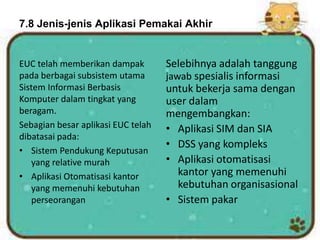 7.8 Jenis-jenis Aplikasi Pemakai Akhir
EUC telah memberikan dampak
pada berbagai subsistem utama
Sistem Informasi Berbasis
Komputer dalam tingkat yang
beragam.
Sebagian besar aplikasi EUC telah
dibatasai pada:
• Sistem Pendukung Keputusan
yang relative murah
• Aplikasi Otomatisasi kantor
yang memenuhi kebutuhan
perseorangan
Selebihnya adalah tanggung
jawab spesialis informasi
untuk bekerja sama dengan
user dalam
mengembangkan:
• Aplikasi SIM dan SIA
• DSS yang kompleks
• Aplikasi otomatisasi
kantor yang memenuhi
kebutuhan organisasional
• Sistem pakar
 