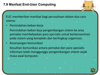 7.9 Manfaat End-User Computing
EUC memberikan manfaat bagi perusahaan dalam dua cara
utama:
• Pemindahan beban kerja
Pemindahan beban keja pengembangan sistem ke area
pemakai membebaskan para spesialis untuk berkonsentrasi
pada sistem yang kompleks dan berlingkup organisasi.
• Kesenjangan komunikasi
Kesulitan komunikasi antara pemakai dan para spesialis
informasi telah mengganggu pengembangan sistem sejak
masa awal komputer.
 