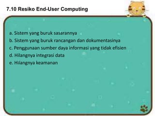 7.10 Resiko End-User Computing
a. Sistem yang buruk sasarannya
b. Sistem yang buruk rancangan dan dokumentasinya
c. Penggunaan sumber daya informasi yang tidak efisien
d. Hilangnya integrasi data
e. Hilangnya keamanan
 