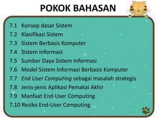 POKOK BAHASAN
7.1 Konsep dasar Sistem
7.2 Klasifikasi Sistem
7.3 Sistem Berbasis Komputer
7.4 Sistem Informasi
7.5 Sumber Daya Sistem Informasi
7.6 Model Sistem Informasi Berbasis Komputer
7.7 End User Computing sebagai masalah strategis
7.8 Jenis-jenis Aplikasi Pemakai Akhir
7.9 Manfaat End-User Computing
7.10 Resiko End-User Computing
 