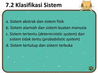 7.2 Klasifikasi Sistem
a. Sistem abstrak dan sistem fisik
b. Sistem alamiah dan sistem buatan manusia
c. Sistem tertentu (deterministic system) dan
sistem tidak tentu (probabilistic system)
d. Sistem tertutup dan sistem terbuka
 