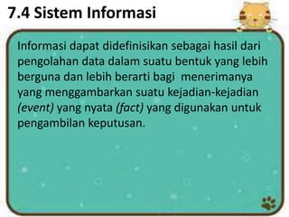 7.4 Sistem Informasi
Informasi dapat didefinisikan sebagai hasil dari
pengolahan data dalam suatu bentuk yang lebih
berguna dan lebih berarti bagi menerimanya
yang menggambarkan suatu kejadian-kejadian
(event) yang nyata (fact) yang digunakan untuk
pengambilan keputusan.
 