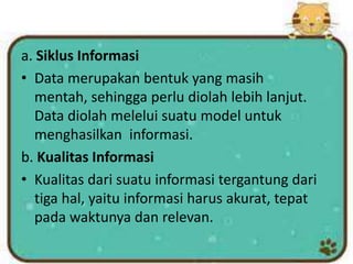 a. Siklus Informasi
• Data merupakan bentuk yang masih
mentah, sehingga perlu diolah lebih lanjut.
Data diolah melelui suatu model untuk
menghasilkan informasi.
b. Kualitas Informasi
• Kualitas dari suatu informasi tergantung dari
tiga hal, yaitu informasi harus akurat, tepat
pada waktunya dan relevan.
 