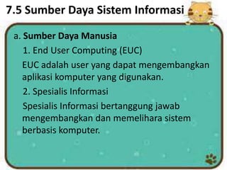 7.5 Sumber Daya Sistem Informasi
a. Sumber Daya Manusia
1. End User Computing (EUC)
EUC adalah user yang dapat mengembangkan
aplikasi komputer yang digunakan.
2. Spesialis Informasi
Spesialis Informasi bertanggung jawab
mengembangkan dan memelihara sistem
berbasis komputer.
 