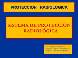 PROTECCION RADIOLOGICA
SISTEMA DE PROTECCIÓN
RADIOLÓGICA
T. M. Sonia Otarola Moya
Magister Ciencias Radiológicas
Magister Educación Superior
 