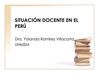 SITUACIÓN DOCENTE EN EL PERÚ Dra. Yolanda Ramírez Villacorta UNMSM 